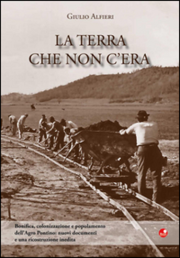 La terra che non c'era. Bonifica, colonizzazione e popolamento dell'Agro Pontino. Nuovi documenti e una ricostruzione inedita - Giulio Alfieri