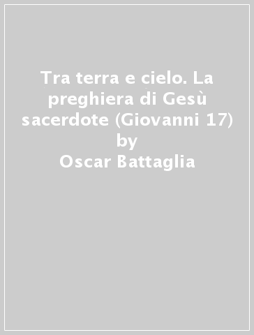 Tra terra e cielo. La preghiera di Gesù sacerdote (Giovanni 17) - Oscar Battaglia