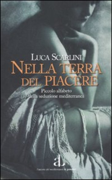 Nella terra del piacere. Piccolo alfabeto della seduzione mediterranea - Luca Scarlini