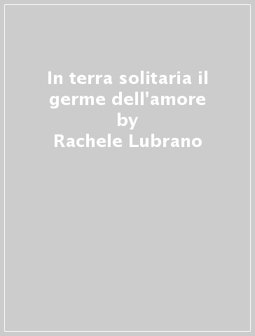 In terra solitaria il germe dell'amore - Rachele Lubrano