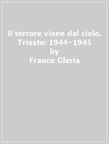 Il terrore viene dal cielo. Trieste: 1944-1945 - Franco Gleria - Maurizio Radacich