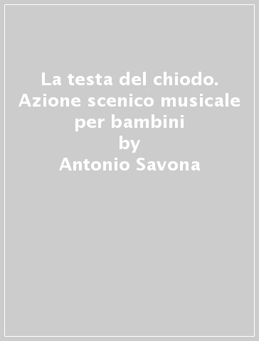 La testa del chiodo. Azione scenico musicale per bambini - Antonio Savona - Gianni Rodari