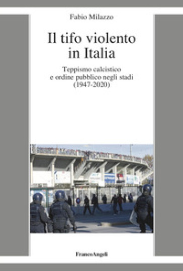 Il tifo violento in Italia. Teppismo calcistico e ordine pubblico negli stadi (1947-2020) - Fabio Milazzo