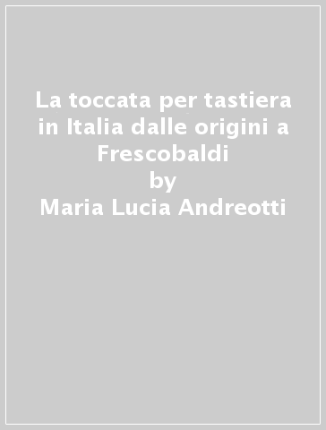 La toccata per tastiera in Italia dalle origini a Frescobaldi - Maria Lucia Andreotti