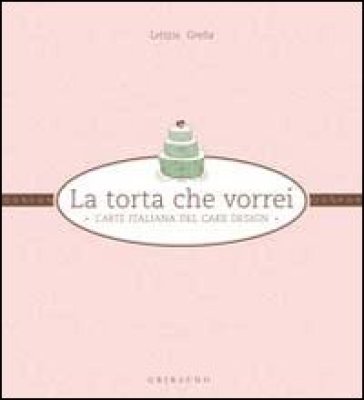 La torta che vorrei. L'arte italiana del cake design - Letizia Grella