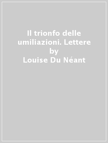 Il trionfo delle umiliazioni. Lettere - Louise Du Néant