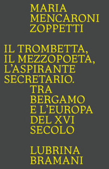 Il trombetta. Il mezzopoeta. L'aspirante secretario. Tra Bergamo e l'Europa del XVI secolo - Maria Mencaroni Zoppetti