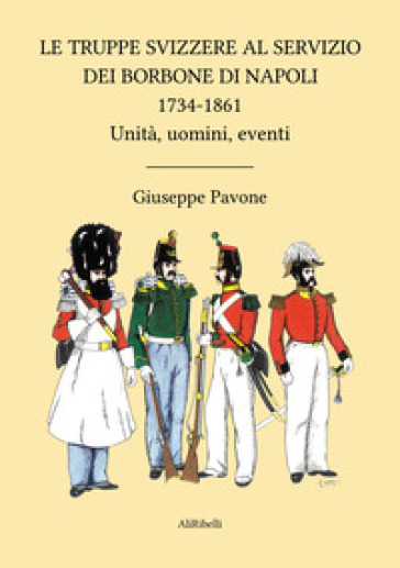 Le truppe svizzere al servizio dei Borbone di Napoli 1734-1861. Unità, uomini, eventi - Giuseppe Pavone