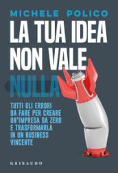 La tua idea non vale nulla. Tutti gli errori da fare per creare un impresa da zero e trasformarla in un business vincente