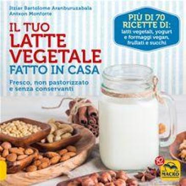 Il tuo latte vegetale fatto in casa. Fresco, non pastorizzato e senza conservanti - Itziar Bartolome Aranburuzabala - Antxon Monforte