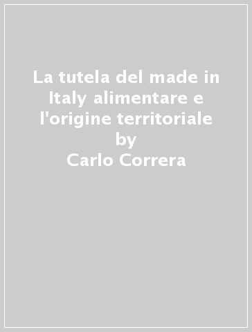 La tutela del made in Italy alimentare e l'origine territoriale - Carlo Correra - Corinna Correra