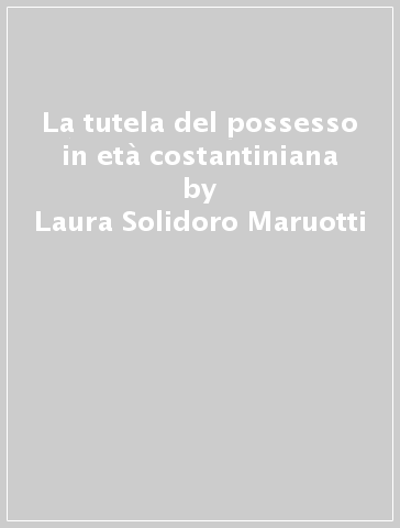 La tutela del possesso in età costantiniana - Laura Solidoro Maruotti