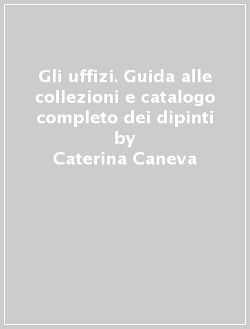 Gli uffizi. Guida alle collezioni e catalogo completo dei dipinti - Caterina Caneva - Antonio Natali - Alessandro Cecchi