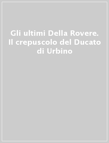 Gli ultimi Della Rovere. Il crepuscolo del Ducato di Urbino