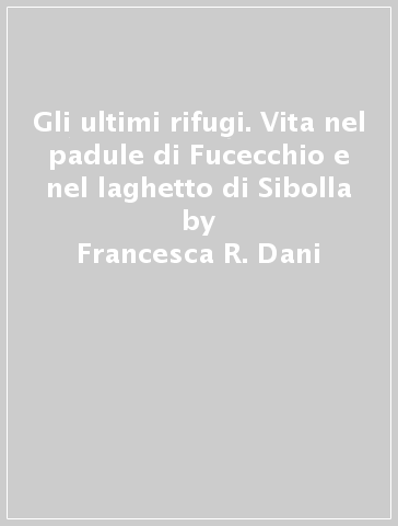 Gli ultimi rifugi. Vita nel padule di Fucecchio e nel laghetto di Sibolla - Alessandro Magrini - Francesca R. Dani - Enrico Zarri