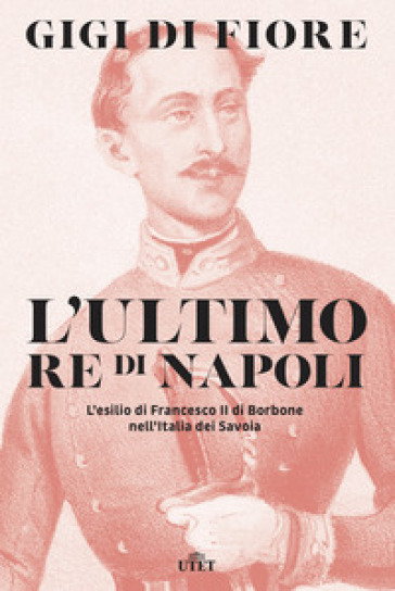 L'ultimo re di Napoli. L'esilio di Francesco II di Borbone nell'Italia dei Savoia - Gigi Di Fiore