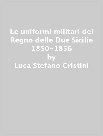 Le uniformi militari del Regno delle Due Sicilie 1850-1856 - Luca Stefano Cristini - Giancarlo Boeri