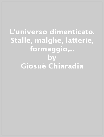 L'universo dimenticato. Stalle, malghe, latterie, formaggio, carne nelle tradizioni popolari e nella gastronomia dei Friuli Occidentale - Giosuè Chiaradia