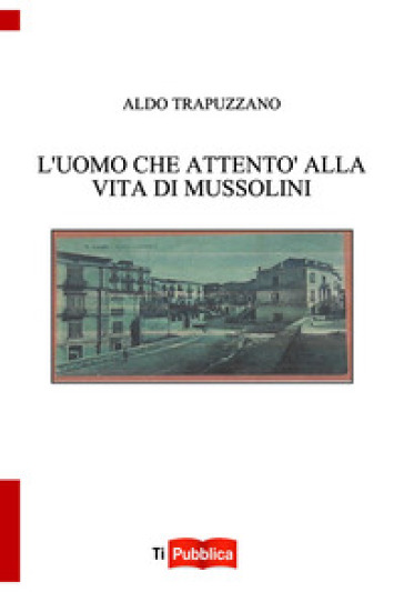 L'uomo che attentò alla vita di Mussolini - Aldo Trapuzzano