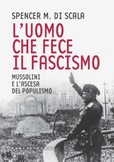 L'uomo che fece il fascismo. Mussolini e l'ascesa del populismo - Spencer M. Di Scala