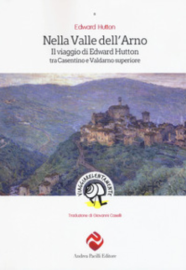 Nella valle dell'Arno. Il viaggio di Edward Hutton tra Casentino e Valdarno superiore - Edward Hutton