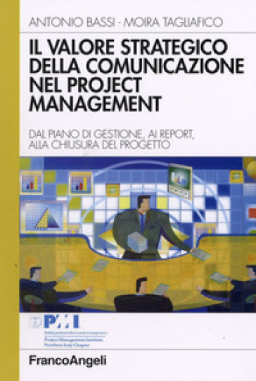 Il valore strategico della comunicazione nel project management. Dal piano di gestione, ai report, alla chiusura del progetto - Antonio Bassi - Moira Tagliafico