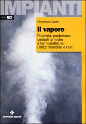 Il vapore. Proprietà, produzione, centrali termiche e termoelettriche, utilizzi industriali e civili - Francesco Calza