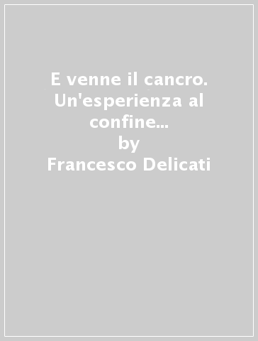 E venne il cancro. Un'esperienza al confine tra salute e malattia tra paura e speranza - Francesco Delicati