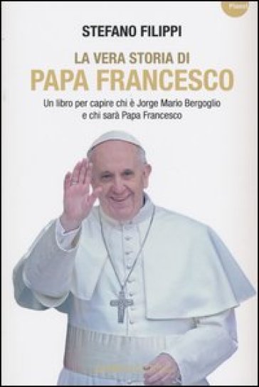 La vera storia di Papa Francesco. Un libro per capire chi è Jorge Mario Bergoglio e chi sarà Papa Francesco - Stefano Filippi