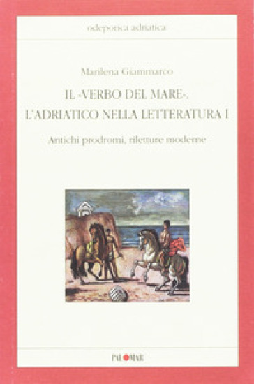 Il «verbo del mare». L'Adriatico nella letteratura. 1: Antichi prodromi, riletture moderne - Marilena Giammarco