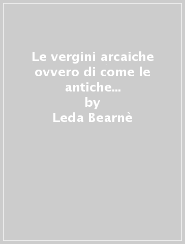 Le vergini arcaiche ovvero di come le antiche donne custodissero la libertà, l'ebbrezza e la gioia - Leda Bearnè