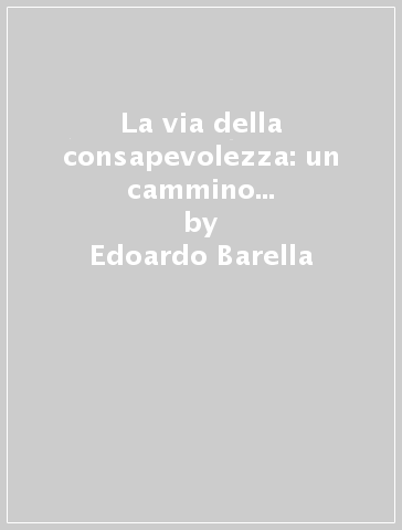 La via della consapevolezza: un cammino senza sentieri. La presenza mentale, l'osservazione pura e semplice come via di liberazione... - Edoardo Barella