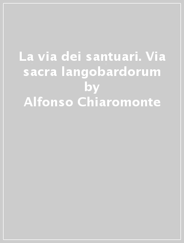 La via dei santuari. Via sacra langobardorum - Alfonso Chiaromonte