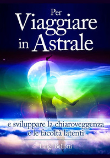 Per viaggiare in astrale e sviluppare la chiaroveggenza e le facoltà latenti - Luigi Bellotti