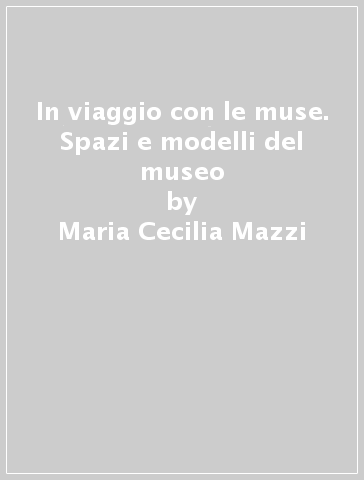 In viaggio con le muse. Spazi e modelli del museo - Maria Cecilia Mazzi