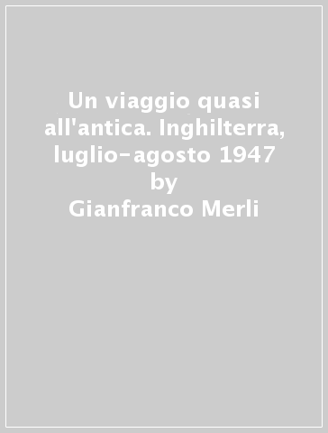 Un viaggio quasi all'antica. Inghilterra, luglio-agosto 1947 - Gianfranco Merli