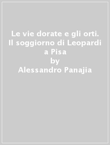 Le vie dorate e gli orti. Il soggiorno di Leopardi a Pisa - Alessandro Panajia