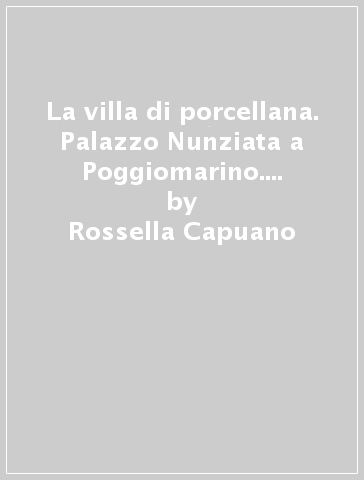 La villa di porcellana. Palazzo Nunziata a Poggiomarino. Con 112 illustrazioni in nero e a colori - Rossella Capuano