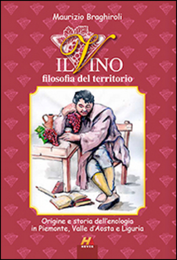 Il vino, filosofia del territorio. Origine e storia dell'enologia in Piemonte, Valle d'Aosta e Liguria - Maurizio Braghiroli