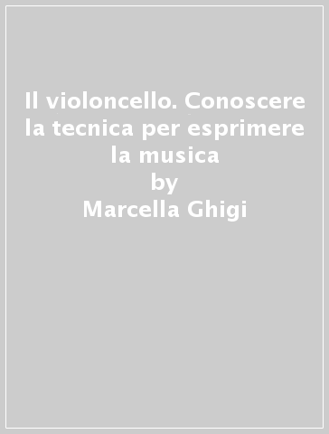 Il violoncello. Conoscere la tecnica per esprimere la musica - Marcella Ghigi