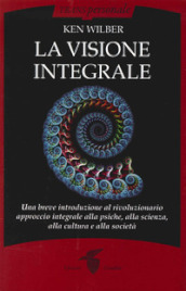 La visione integrale. Una breve introduzione al rivoluzionario approccio integrale alla psiche, alla scienza, alla cultura e alla società