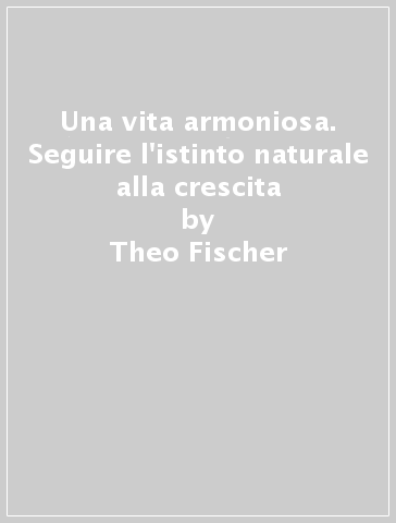 Una vita armoniosa. Seguire l'istinto naturale alla crescita - Theo Fischer