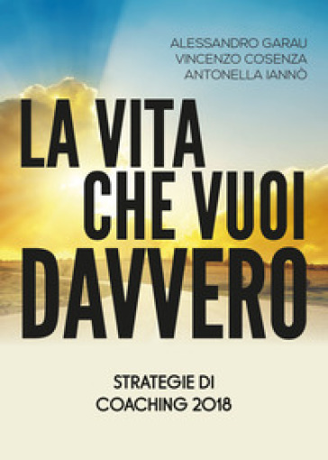 La vita che vuoi davvero. Strategie di coaching - Alessandro Garau - Vincenzo Cosenza - Antonella Iannò