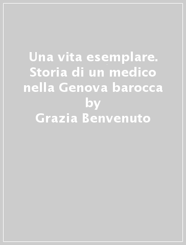 Una vita esemplare. Storia di un medico nella Genova barocca - Grazia Benvenuto
