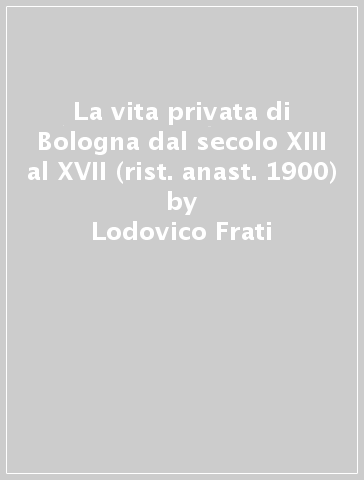 La vita privata di Bologna dal secolo XIII al XVII (rist. anast. 1900) - Lodovico Frati