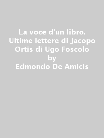 La voce d'un libro. Ultime lettere di Jacopo Ortis di Ugo Foscolo - Edmondo De Amicis