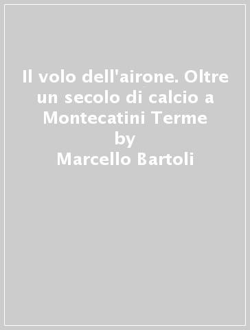 Il volo dell'airone. Oltre un secolo di calcio a Montecatini Terme - Marcello Bartoli - Carlo Fontanelli - Roberto Grazzini