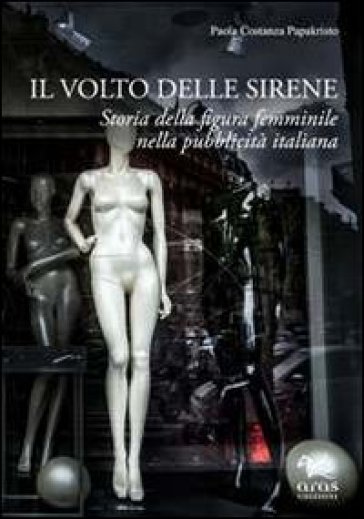 Il volto delle sirene. Storia della figura femminile nella pubblicità italiana - Paola C. Papakristo