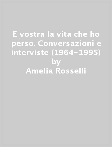 E vostra la vita che ho perso. Conversazioni e interviste (1964-1995) - Amelia Rosselli