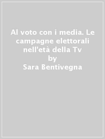 Al voto con i media. Le campagne elettorali nell'età della Tv - Sara Bentivegna